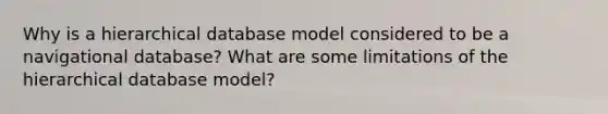 Why is a hierarchical database model considered to be a navigational database? What are some limitations of the hierarchical database model?