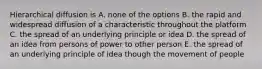 Hierarchical diffusion is A. none of the options B. the rapid and widespread diffusion of a characteristic throughout the platform C. the spread of an underlying principle or idea D. the spread of an idea from persons of power to other person E. the spread of an underlying principle of idea though the movement of people