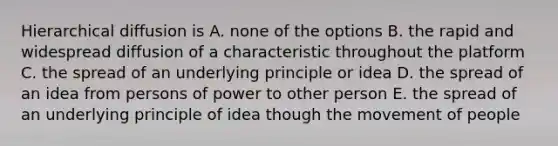 Hierarchical diffusion is A. none of the options B. the rapid and widespread diffusion of a characteristic throughout the platform C. the spread of an underlying principle or idea D. the spread of an idea from persons of power to other person E. the spread of an underlying principle of idea though the movement of people