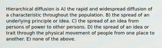 Hierarchical diffusion is A) the rapid and widespread diffusion of a characteristic throughout the population. B) the spread of an underlying principle or idea. C) the spread of an idea from persons of power to other persons. D) the spread of an idea or trait through the physical movement of people from one place to another. E) none of the above.