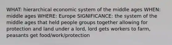 WHAT: hierarchical economic system of the middle ages WHEN: middle ages WHERE: Europe SIGNIFICANCE: the system of the middle ages that held people groups together allowing for protection and land under a lord, lord gets workers to farm, peasants get food/work/protection