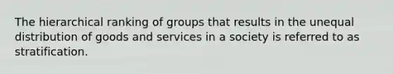 The hierarchical ranking of groups that results in the unequal distribution of goods and services in a society is referred to as stratification.