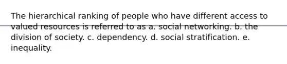 The hierarchical ranking of people who have different access to valued resources is referred to as a. social networking. b. the division of society. c. dependency. d. social stratification. e. inequality.