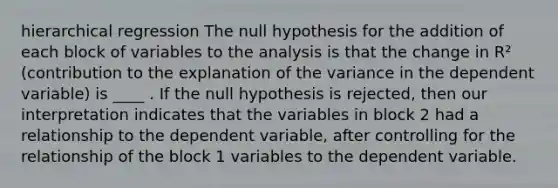 hierarchical regression The null hypothesis for the addition of each block of variables to the analysis is that the change in R² (contribution to the explanation of the variance in the dependent variable) is ____ . If the null hypothesis is rejected, then our interpretation indicates that the variables in block 2 had a relationship to the dependent variable, after controlling for the relationship of the block 1 variables to the dependent variable.