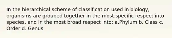 In the hierarchical scheme of classification used in biology, organisms are grouped together in the most specific respect into species, and in the most broad respect into: a.Phylum b. Class c. Order d. Genus