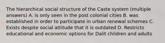 The hierarchical social structure of the Caste system (multiple answers) A. is only seen in the post colonial cities B. was established in order to participate in urban renewal schemes C. Exists despite social attitude that it is outdated D. Restricts educational and economic options for Dalit children and adults