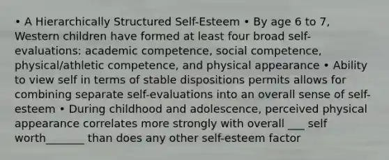 • A Hierarchically Structured Self-Esteem • By age 6 to 7, Western children have formed at least four broad self-evaluations: academic competence, social competence, physical/athletic competence, and physical appearance • Ability to view self in terms of stable dispositions permits allows for combining separate self-evaluations into an overall sense of self-esteem • During childhood and adolescence, perceived physical appearance correlates more strongly with overall ___ self worth_______ than does any other self-esteem factor