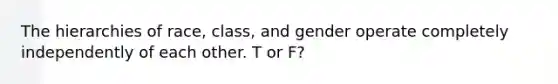 The hierarchies of race, class, and gender operate completely independently of each other. T or F?