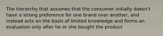 The hierarchy that assumes that the consumer initially doesn't have a strong preference for one brand over another, and instead acts on the basis of limited knowledge and forms an evaluation only after he or she bought the product