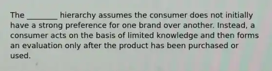 The ________ hierarchy assumes the consumer does not initially have a strong preference for one brand over another. Instead, a consumer acts on the basis of limited knowledge and then forms an evaluation only after the product has been purchased or used.