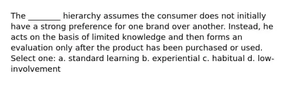 The ________ hierarchy assumes the consumer does not initially have a strong preference for one brand over another. Instead, he acts on the basis of limited knowledge and then forms an evaluation only after the product has been purchased or used. Select one: a. standard learning b. experiential c. habitual d. low-involvement