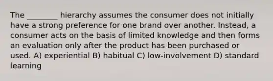 The ________ hierarchy assumes the consumer does not initially have a strong preference for one brand over another. Instead, a consumer acts on the basis of limited knowledge and then forms an evaluation only after the product has been purchased or used. A) experiential B) habitual C) low-involvement D) standard learning