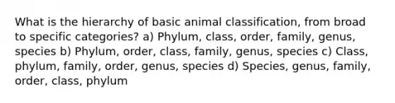 What is the hierarchy of basic animal classification, from broad to specific categories? a) Phylum, class, order, family, genus, species b) Phylum, order, class, family, genus, species c) Class, phylum, family, order, genus, species d) Species, genus, family, order, class, phylum