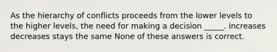 As the hierarchy of conflicts proceeds from the lower levels to the higher levels, the need for making a decision _____. increases decreases stays the same None of these answers is correct.