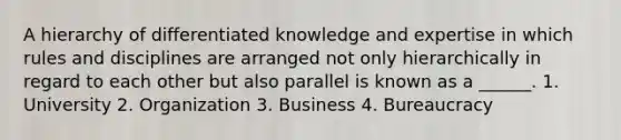 A hierarchy of differentiated knowledge and expertise in which rules and disciplines are arranged not only hierarchically in regard to each other but also parallel is known as a ______. 1. University 2. Organization 3. Business 4. Bureaucracy