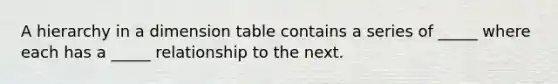 A hierarchy in a dimension table contains a series of _____ where each has a _____ relationship to the next.
