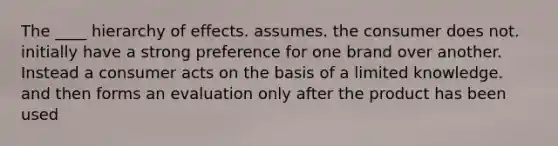 The ____ hierarchy of effects. assumes. the consumer does not. initially have a strong preference for one brand over another. Instead a consumer acts on the basis of a limited knowledge. and then forms an evaluation only after the product has been used