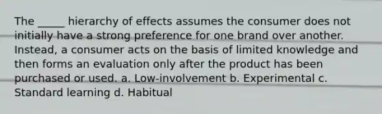 The _____ hierarchy of effects assumes the consumer does not initially have a strong preference for one brand over another. Instead, a consumer acts on the basis of limited knowledge and then forms an evaluation only after the product has been purchased or used. a. Low-involvement b. Experimental c. Standard learning d. Habitual