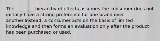 The ________ hierarchy of effects assumes the consumer does not initially have a strong preference for one brand over another.Instead, a consumer acts on the basis of limited knowledge and then forms an evaluation only after the product has been purchased or used.