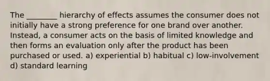 The ________ hierarchy of effects assumes the consumer does not initially have a strong preference for one brand over another. Instead, a consumer acts on the basis of limited knowledge and then forms an evaluation only after the product has been purchased or used. a) experiential b) habitual c) low-involvement d) standard learning