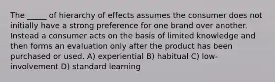 The _____ of hierarchy of effects assumes the consumer does not initially have a strong preference for one brand over another. Instead a consumer acts on the basis of limited knowledge and then forms an evaluation only after the product has been purchased or used. A) experiential B) habitual C) low-involvement D) standard learning