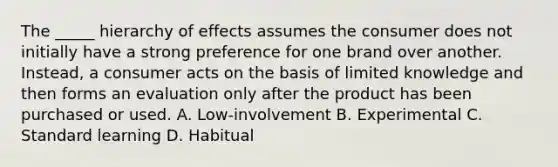 The _____ hierarchy of effects assumes the consumer does not initially have a strong preference for one brand over another. Instead, a consumer acts on the basis of limited knowledge and then forms an evaluation only after the product has been purchased or used. A. Low-involvement B. Experimental C. Standard learning D. Habitual