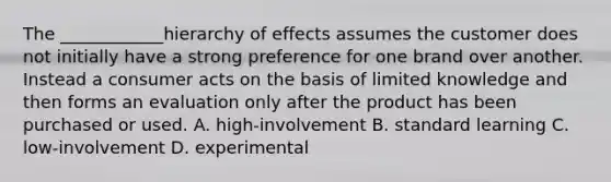 The ____________hierarchy of effects assumes the customer does not initially have a strong preference for one brand over another. Instead a consumer acts on the basis of limited knowledge and then forms an evaluation only after the product has been purchased or used. A. high-involvement B. standard learning C. low-involvement D. experimental