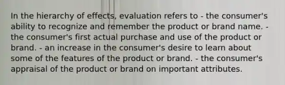 In the hierarchy of effects, evaluation refers to - the consumer's ability to recognize and remember the product or brand name. - the consumer's first actual purchase and use of the product or brand. - an increase in the consumer's desire to learn about some of the features of the product or brand. - the consumer's appraisal of the product or brand on important attributes.