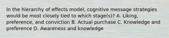 In the hierarchy of effects model, cognitive message strategies would be most closely tied to which stage(s)? A. Liking, preference, and conviction B. Actual purchase C. Knowledge and preference D. Awareness and knowledge