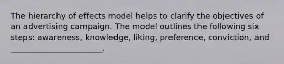 The hierarchy of effects model helps to clarify the objectives of an advertising campaign. The model outlines the following six​ steps: awareness,​ knowledge, liking,​ preference, conviction, and​ _______________________.