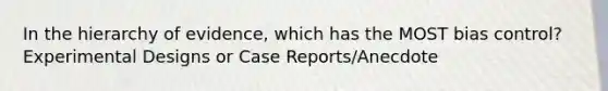 In the hierarchy of evidence, which has the MOST bias control? Experimental Designs or Case Reports/Anecdote