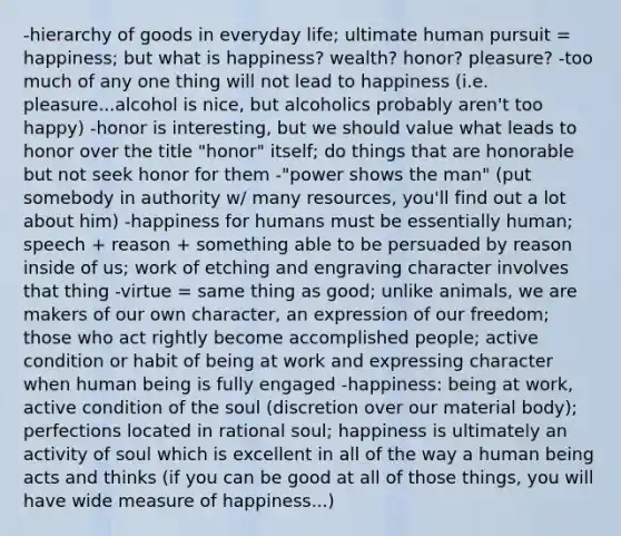 -hierarchy of goods in everyday life; ultimate human pursuit = happiness; but what is happiness? wealth? honor? pleasure? -too much of any one thing will not lead to happiness (i.e. pleasure...alcohol is nice, but alcoholics probably aren't too happy) -honor is interesting, but we should value what leads to honor over the title "honor" itself; do things that are honorable but not seek honor for them -"power shows the man" (put somebody in authority w/ many resources, you'll find out a lot about him) -happiness for humans must be essentially human; speech + reason + something able to be persuaded by reason inside of us; work of etching and engraving character involves that thing -virtue = same thing as good; unlike animals, we are makers of our own character, an expression of our freedom; those who act rightly become accomplished people; active condition or habit of being at work and expressing character when human being is fully engaged -happiness: being at work, active condition of the soul (discretion over our material body); perfections located in rational soul; happiness is ultimately an activity of soul which is excellent in all of the way a human being acts and thinks (if you can be good at all of those things, you will have wide measure of happiness...)