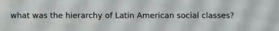 what was the hierarchy of Latin American social classes?