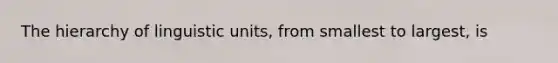 The hierarchy of linguistic units, from smallest to largest, is