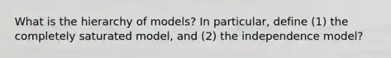 What is the hierarchy of models? In particular, define (1) the completely saturated model, and (2) the independence model?