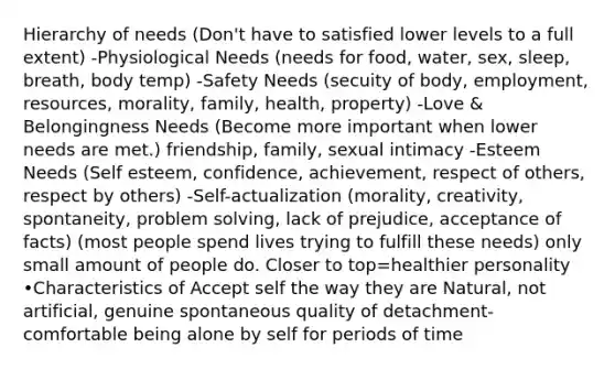 Hierarchy of needs (Don't have to satisfied lower levels to a full extent) -Physiological Needs (needs for food, water, sex, sleep, breath, body temp) -Safety Needs (secuity of body, employment, resources, morality, family, health, property) -Love & Belongingness Needs (Become more important when lower needs are met.) friendship, family, sexual intimacy -Esteem Needs (Self esteem, confidence, achievement, respect of others, respect by others) -Self-actualization (morality, creativity, spontaneity, problem solving, lack of prejudice, acceptance of facts) (most people spend lives trying to fulfill these needs) only small amount of people do. Closer to top=healthier personality •Characteristics of Accept self the way they are Natural, not artificial, genuine spontaneous quality of detachment-comfortable being alone by self for periods of time