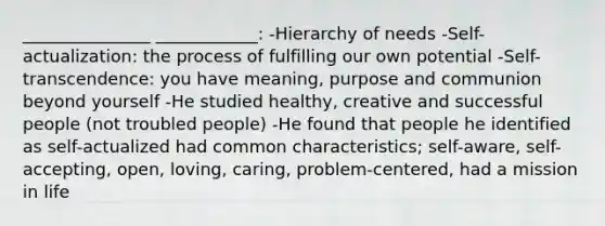 _______________ ____________: -Hierarchy of needs -Self-actualization: the process of fulfilling our own potential -Self-transcendence: you have meaning, purpose and communion beyond yourself -He studied healthy, creative and successful people (not troubled people) -He found that people he identified as self-actualized had common characteristics; self-aware, self-accepting, open, loving, caring, problem-centered, had a mission in life