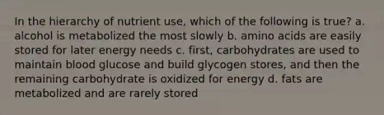 In the hierarchy of nutrient use, which of the following is true? a. alcohol is metabolized the most slowly b. amino acids are easily stored for later energy needs c. first, carbohydrates are used to maintain blood glucose and build glycogen stores, and then the remaining carbohydrate is oxidized for energy d. fats are metabolized and are rarely stored