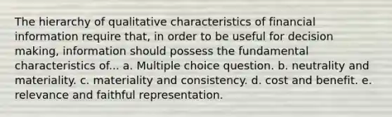 The hierarchy of qualitative characteristics of financial information require that, in order to be useful for decision making, information should possess the fundamental characteristics of... a. Multiple choice question. b. neutrality and materiality. c. materiality and consistency. d. cost and benefit. e. relevance and faithful representation.