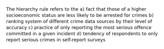 The hierarchy rule refers to the a) fact that those of a higher socioeconomic status are less likely to be arrested for crimes b) ranking system of different crime data sources by their level of accuracy c) practice of only reporting the most serious offence committed in a given incident d) tendency of respondents to only report serious crimes in self-report surveys