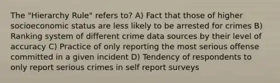 The "Hierarchy Rule" refers to? A) Fact that those of higher socioeconomic status are less likely to be arrested for crimes B) Ranking system of different crime data sources by their level of accuracy C) Practice of only reporting the most serious offense committed in a given incident D) Tendency of respondents to only report serious crimes in self report surveys