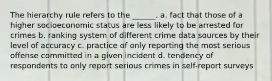 The hierarchy rule refers to the ______. a. fact that those of a higher socioeconomic status are less likely to be arrested for crimes b. ranking system of different crime data sources by their level of accuracy c. practice of only reporting the most serious offense committed in a given incident d. tendency of respondents to only report serious crimes in self-report surveys