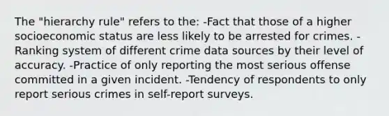 The "hierarchy rule" refers to the: -Fact that those of a higher socioeconomic status are less likely to be arrested for crimes. -Ranking system of different crime data sources by their level of accuracy. -Practice of only reporting the most serious offense committed in a given incident. -Tendency of respondents to only report serious crimes in self-report surveys.