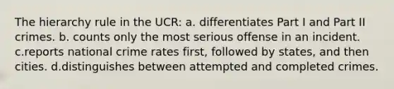 The hierarchy rule in the UCR: a. differentiates Part I and Part II crimes. b. counts only the most serious offense in an incident. c.reports national crime rates first, followed by states, and then cities. d.distinguishes between attempted and completed crimes.