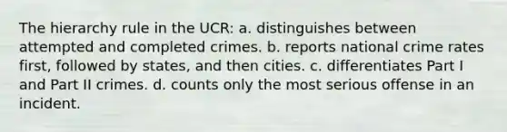 The hierarchy rule in the UCR: a. distinguishes between attempted and completed crimes. b. reports national crime rates first, followed by states, and then cities. c. differentiates Part I and Part II crimes. d. counts only the most serious offense in an incident.