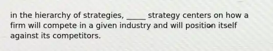 in the hierarchy of strategies, _____ strategy centers on how a firm will compete in a given industry and will position itself against its competitors.