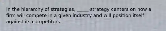 In the hierarchy of strategies, _____ strategy centers on how a firm will compete in a given industry and will position itself against its competitors.