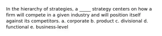 In the hierarchy of strategies, a _____ strategy centers on how a firm will compete in a given industry and will position itself against its competitors. a. corporate b. product c. divisional d. functional e. business-level