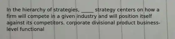 In the hierarchy of strategies, _____ strategy centers on how a firm will compete in a given industry and will position itself against its competitors. corporate divisional product business-level functional