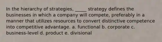 In the hierarchy of strategies, _____ strategy defines the businesses in which a company will compete, preferably in a manner that utilizes resources to convert distinctive competence into competitive advantage. a. functional b. corporate c. business-level d. product e. divisional